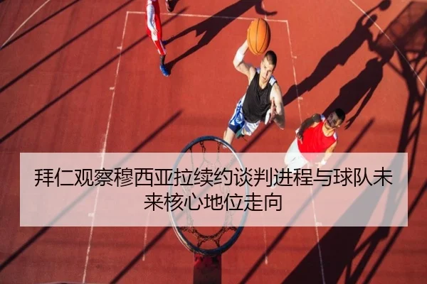 拜仁观察穆西亚拉续约谈判进程与球队未来核心地位走向